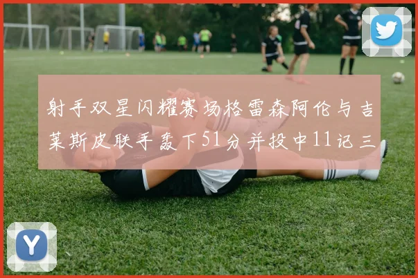 射手双星闪耀赛场格雷森阿伦与吉莱斯皮联手轰下51分并投中11记三分球