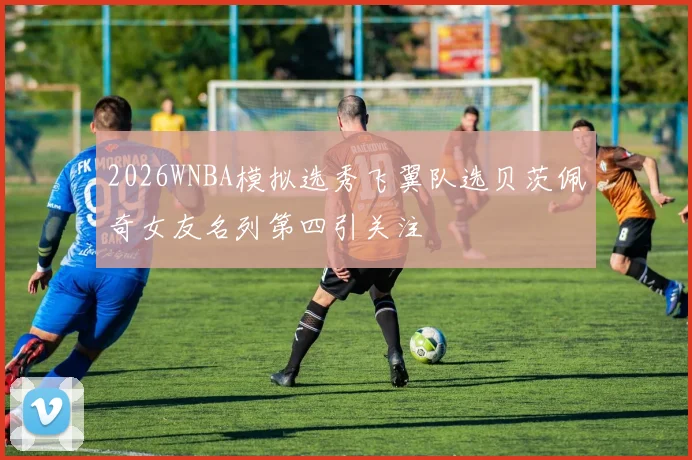 2026WNBA模拟选秀飞翼队选贝茨佩奇女友名列第四引关注