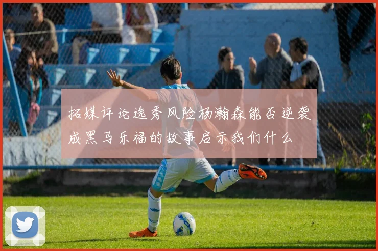 拓媒评论选秀风险杨瀚森能否逆袭成黑马乐福的故事启示我们什么