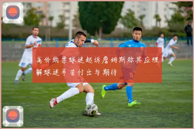 高价购票球迷起诉詹姆斯称其应理解球迷辛苦付出与期待