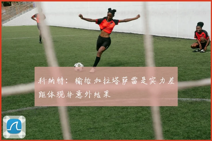 科纳特：输给加拉塔萨雷是实力差距体现非意外结果