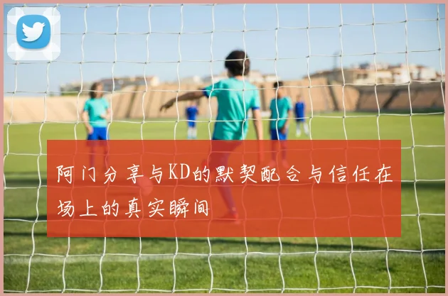 阿门分享与KD的默契配合与信任在场上的真实瞬间