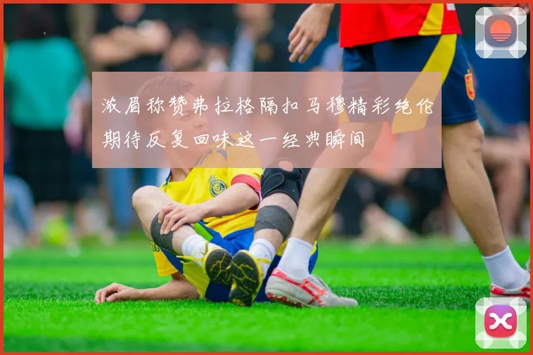 浓眉称赞弗拉格隔扣马穆精彩绝伦期待反复回味这一经典瞬间