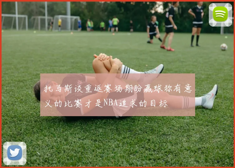 托马斯谈重返赛场期盼赢球称有意义的比赛才是NBA追求的目标