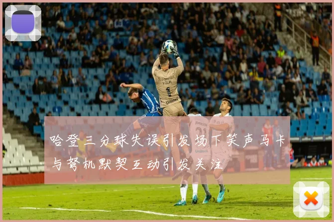 哈登三分球失误引发场下笑声马卡与弩机默契互动引发关注