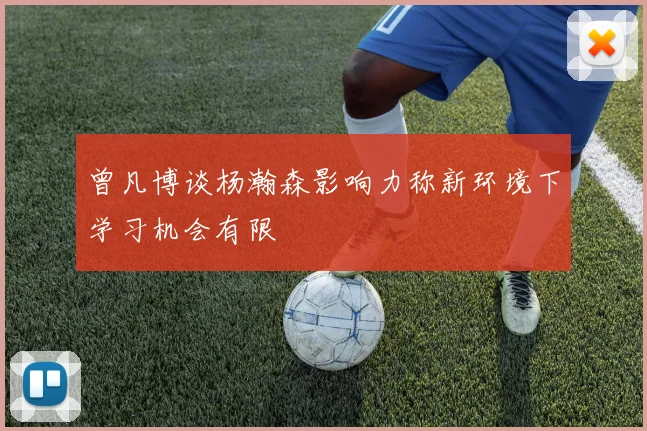 曾凡博谈杨瀚森影响力称新环境下学习机会有限