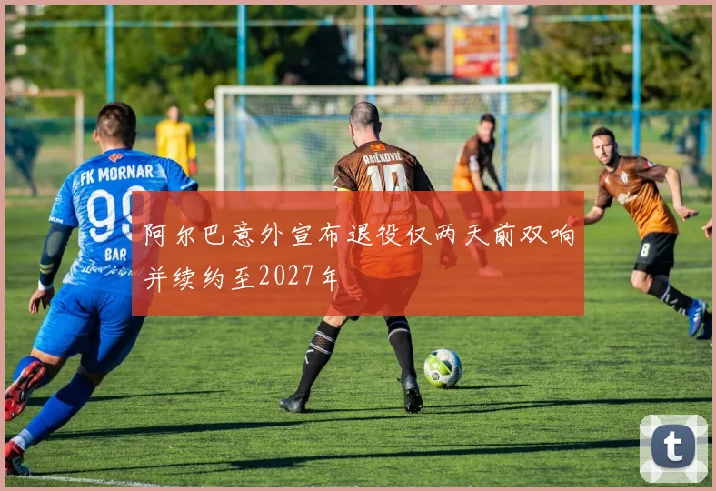 阿尔巴意外宣布退役仅两天前双响并续约至2027年