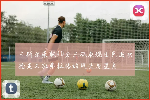 卡斯尔豪取40分三双表现出色成功抢走文班弗拉格的风头与星光