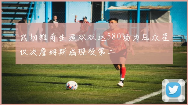 武切维奇生涯双双达580场力压众星仅次詹姆斯成现役第二