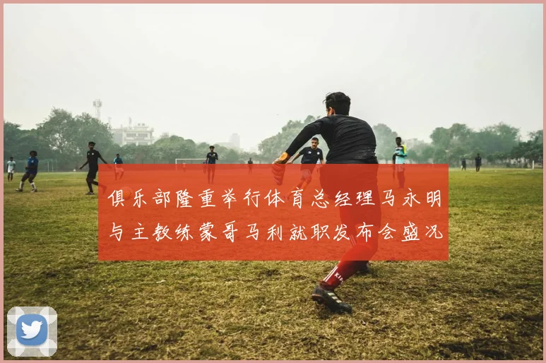 俱乐部隆重举行体育总经理马永明与主教练蒙哥马利就职发布会盛况回顾