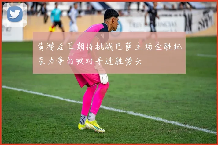 黄潜后卫期待挑战巴萨主场全胜纪录力争打破对手连胜势头