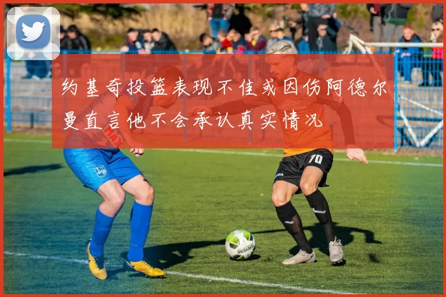 约基奇投篮表现不佳或因伤阿德尔曼直言他不会承认真实情况