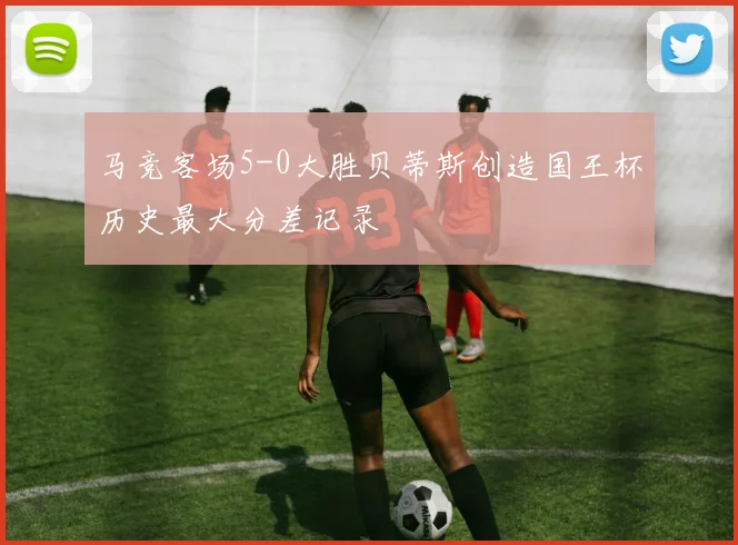 马竞客场5-0大胜贝蒂斯创造国王杯历史最大分差记录