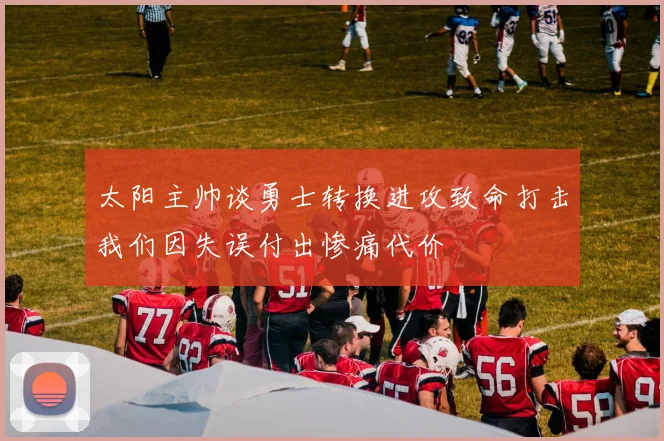 太阳主帅谈勇士转换进攻致命打击我们因失误付出惨痛代价