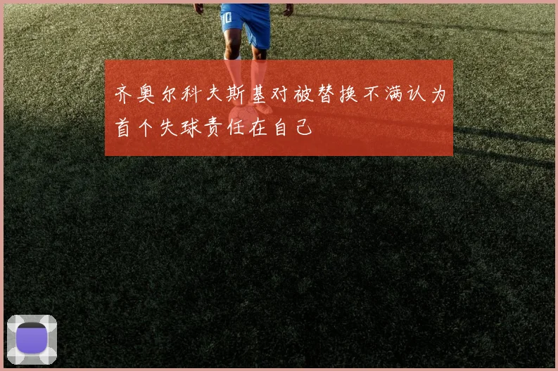 齐奥尔科夫斯基对被替换不满认为首个失球责任在自己