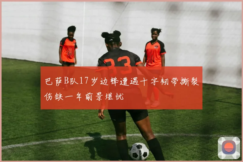 巴萨B队17岁边锋遭遇十字韧带撕裂伤缺一年前景堪忧