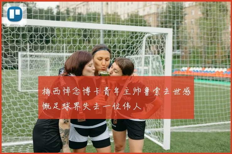 梅西悼念博卡青年主帅鲁索去世感慨足球界失去一位伟人