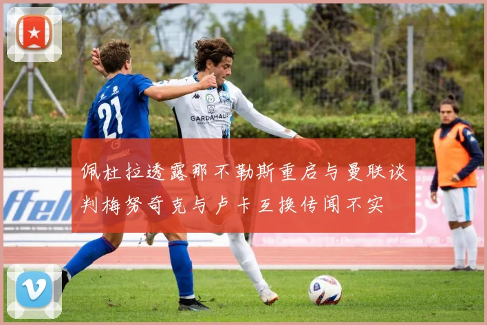 佩杜拉透露那不勒斯重启与曼联谈判梅努奇克与卢卡互换传闻不实