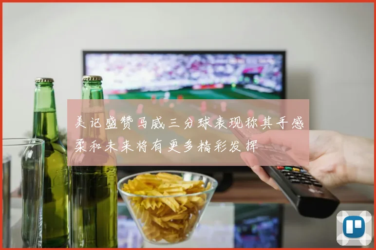 美记盛赞马威三分球表现称其手感柔和未来将有更多精彩发挥