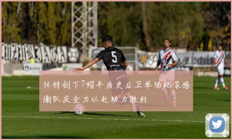 怀特创下7帽平历史后卫单场纪录感谢队友全力以赴助力胜利
