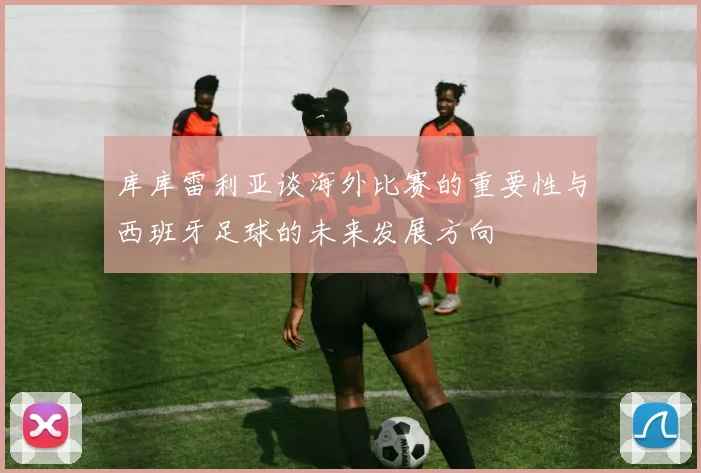 库库雷利亚谈海外比赛的重要性与西班牙足球的未来发展方向