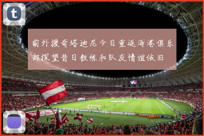前外援奇塔迪尼今日重返海港俱乐部探望昔日教练和队友情谊依旧