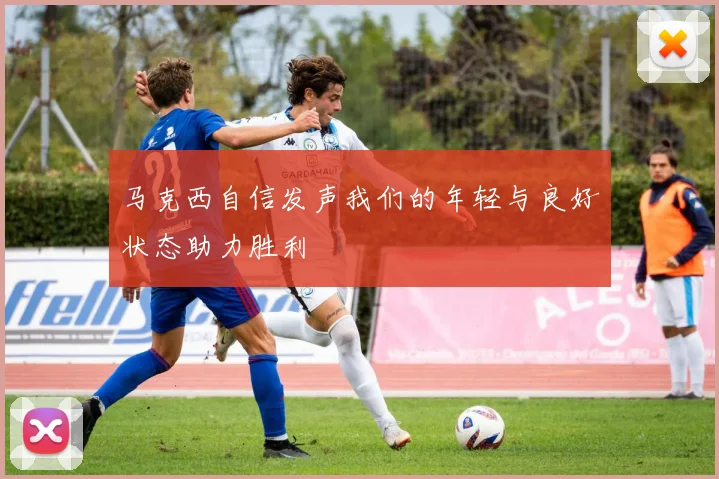 马克西自信发声我们的年轻与良好状态助力胜利