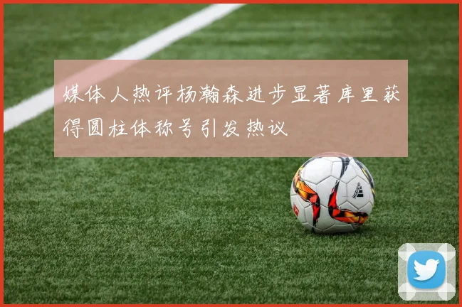 媒体人热评杨瀚森进步显著库里获得圆柱体称号引发热议