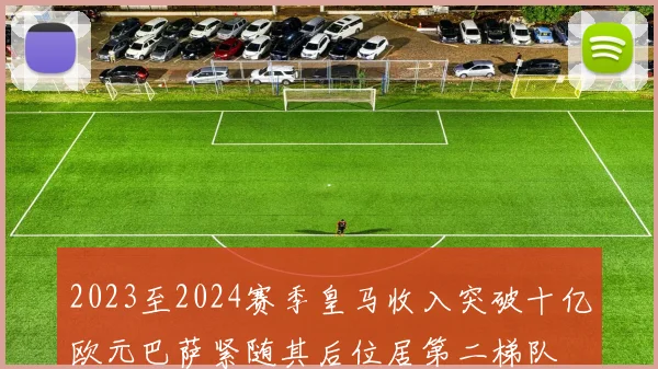 2023至2024赛季皇马收入突破十亿欧元巴萨紧随其后位居第二梯队