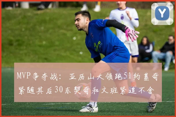 MVP争夺战：亚历山大领跑51约基奇紧随其后30东契奇和文班紧追不舍
