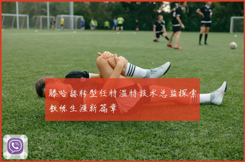 滕哈赫转型任特温特技术总监探索教练生涯新篇章